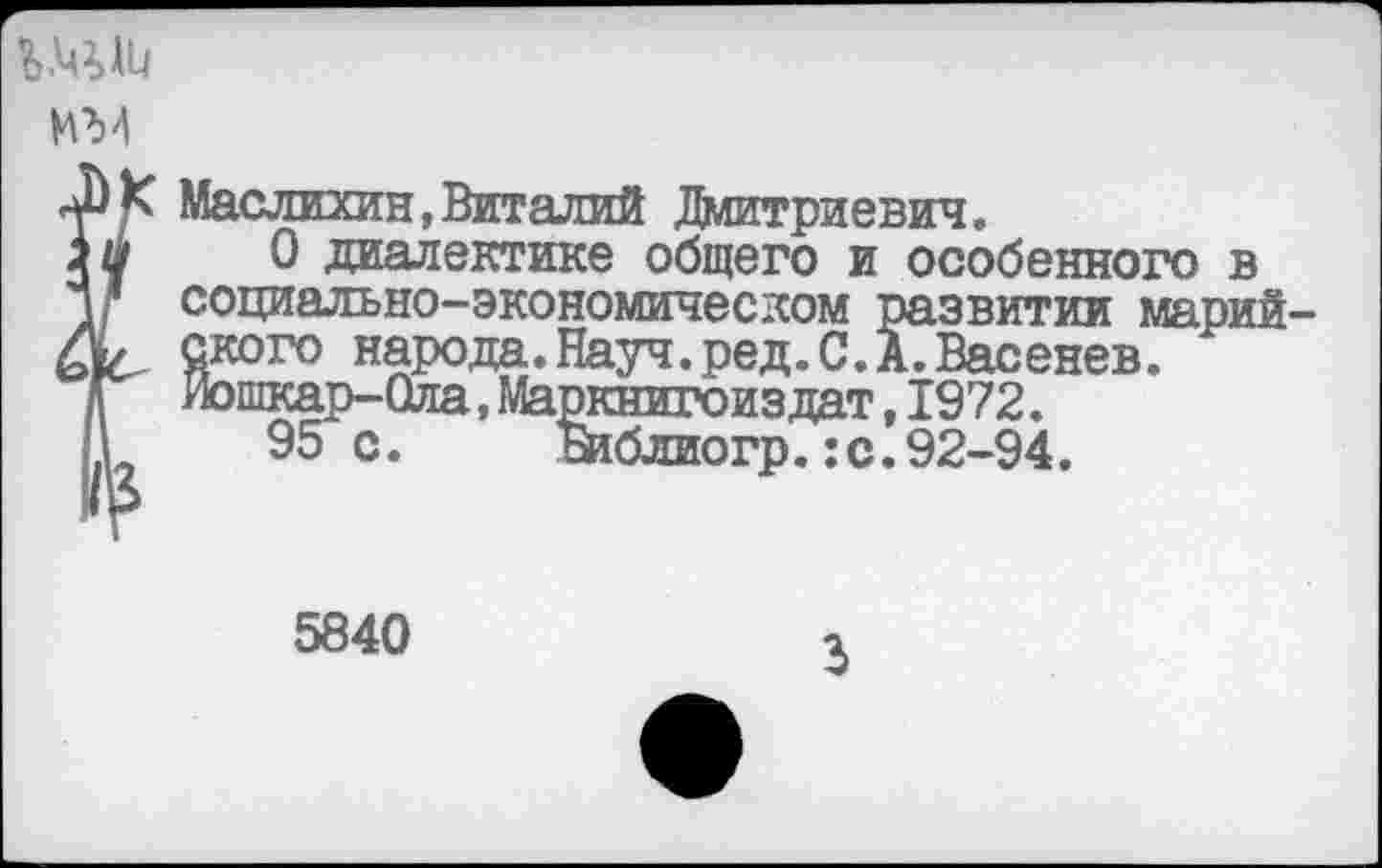 ﻿
ИМ
?Маслихин,Виталий Дмитриевич.
О диалектике общего и особенного в социально-экономическом развитии марийского народа.Науч.ред.С.А.Васенев. Йошкар-Ола,Маркнигоиздат,1972.
95с. жблиогр.:с.92-94.
5840
